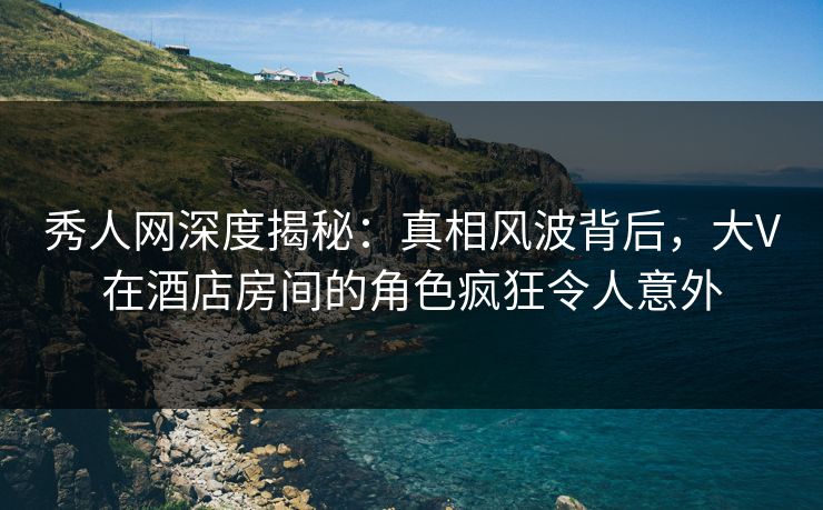 秀人网深度揭秘：真相风波背后，大V在酒店房间的角色疯狂令人意外