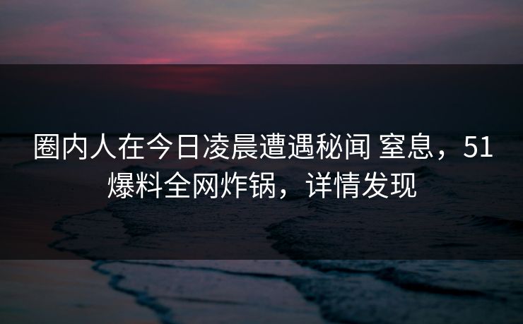 圈内人在今日凌晨遭遇秘闻 窒息，51爆料全网炸锅，详情发现