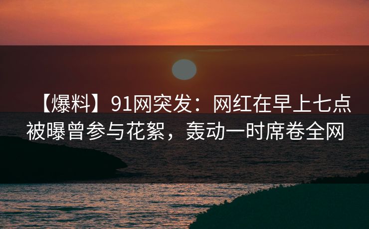 【爆料】91网突发：网红在早上七点被曝曾参与花絮，轰动一时席卷全网