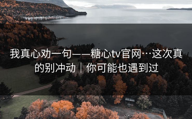 我真心劝一句——糖心tv官网…这次真的别冲动｜你可能也遇到过