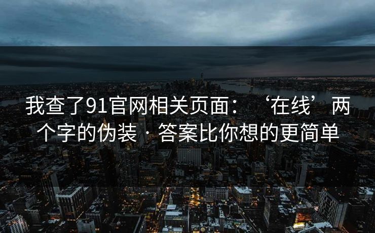 我查了91官网相关页面:‘在线’两个字的伪装 · 答案比你想的更简单 我查了91官网相关页面:‘在线’两个字的伪装 · 答案比你想的更简单