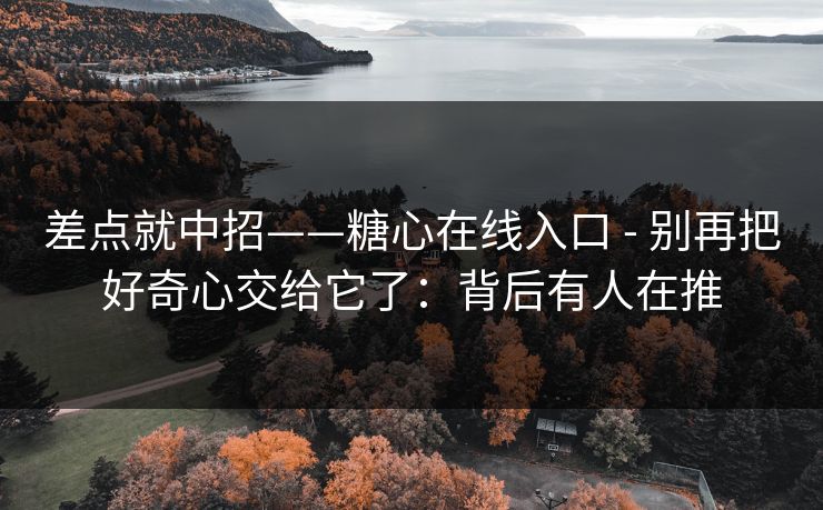 差点就中招——糖心在线入口 - 别再把好奇心交给它了：背后有人在推