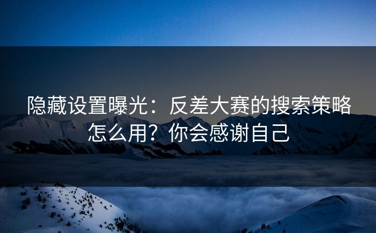 隐藏设置曝光：反差大赛的搜索策略怎么用？你会感谢自己