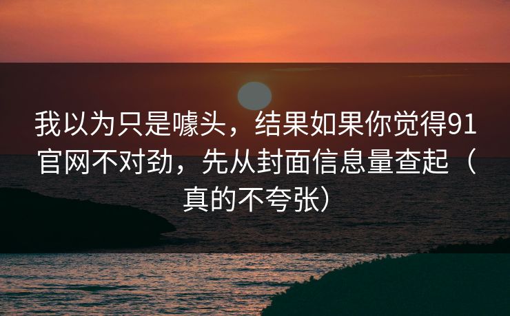 我以为只是噱头，结果如果你觉得91官网不对劲，先从封面信息量查起（真的不夸张）