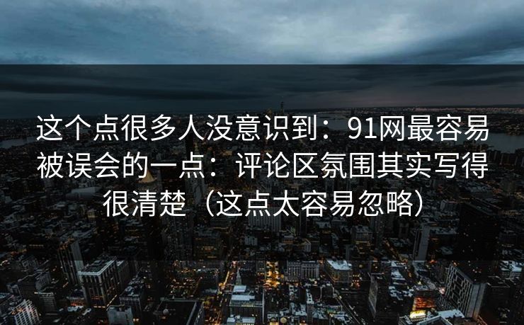 这个点很多人没意识到：91网最容易被误会的一点：评论区氛围其实写得很清楚（这点太容易忽略）