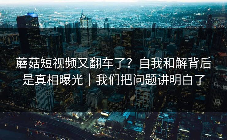 蘑菇短视频又翻车了?自我和解背后是真相曝光|我们把问题讲明白了 蘑菇短视频又翻车了?自我和解背后是真相曝光|我们把问题讲明白了