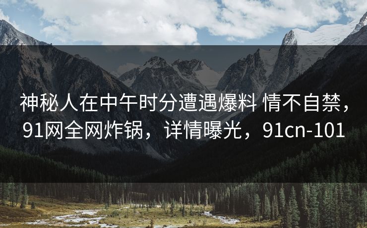 神秘人在中午时分遭遇爆料 情不自禁，91网全网炸锅，详情曝光，91cn-101