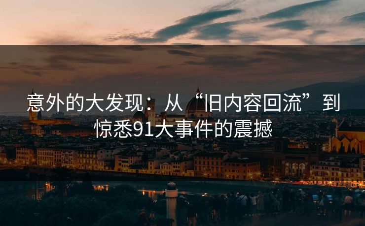 意外的大发现：从“旧内容回流”到惊悉91大事件的震撼