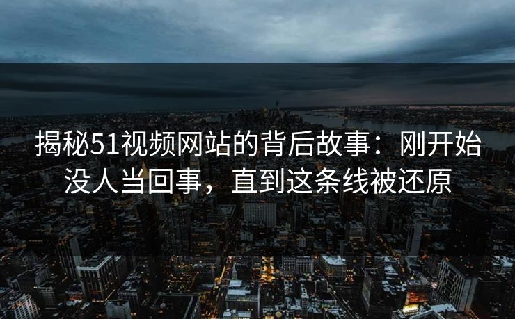 揭秘51视频网站的背后故事：刚开始没人当回事，直到这条线被还原