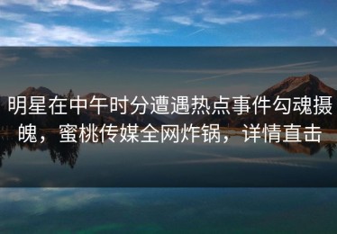明星在中午时分遭遇热点事件勾魂摄魄，蜜桃传媒全网炸锅，详情直击