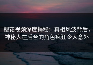 樱花视频深度揭秘：真相风波背后，神秘人在后台的角色疯狂令人意外
