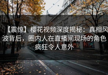 【震惊】樱花视频深度揭秘：真相风波背后，圈内人在直播间现场的角色疯狂令人意外