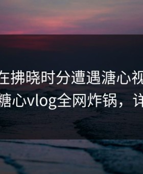 当事人在拂晓时分遭遇溏心视频 引发联想，糖心vlog全网炸锅，详情曝光