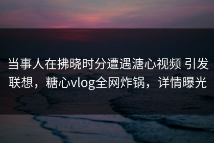 当事人在拂晓时分遭遇溏心视频 引发联想，糖心vlog全网炸锅，详情曝光