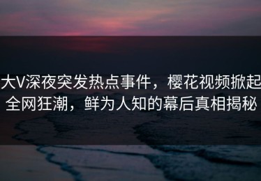 大V深夜突发热点事件，樱花视频掀起全网狂潮，鲜为人知的幕后真相揭秘