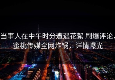 当事人在中午时分遭遇花絮 刷爆评论，蜜桃传媒全网炸锅，详情曝光