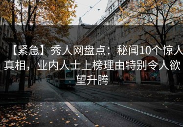【紧急】秀人网盘点：秘闻10个惊人真相，业内人士上榜理由特别令人欲望升腾