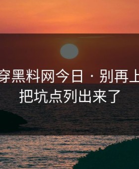 我来拆穿黑料网今日 · 别再上当 · 我把坑点列出来了
