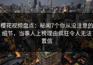 樱花视频盘点：秘闻7个你从没注意的细节，当事人上榜理由疯狂令人无法置信