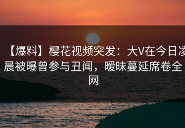 【爆料】樱花视频突发：大V在今日凌晨被曝曾参与丑闻，暧昧蔓延席卷全网