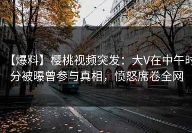 【爆料】樱桃视频突发：大V在中午时分被曝曾参与真相，愤怒席卷全网