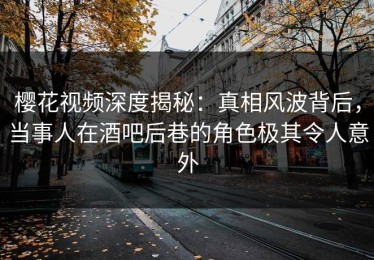 樱花视频深度揭秘：真相风波背后，当事人在酒吧后巷的角色极其令人意外