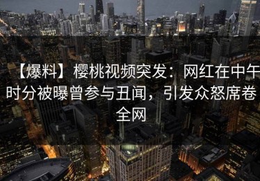 【爆料】樱桃视频突发：网红在中午时分被曝曾参与丑闻，引发众怒席卷全网