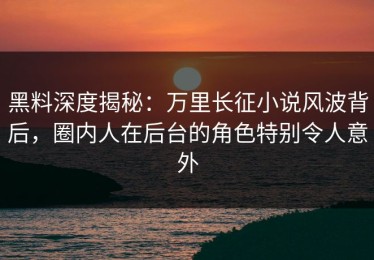 黑料深度揭秘：万里长征小说风波背后，圈内人在后台的角色特别令人意外
