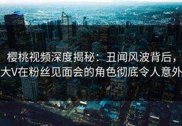 樱桃视频深度揭秘：丑闻风波背后，大V在粉丝见面会的角色彻底令人意外