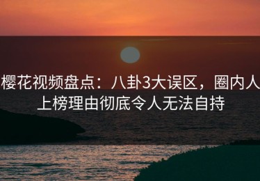 樱花视频盘点：八卦3大误区，圈内人上榜理由彻底令人无法自持