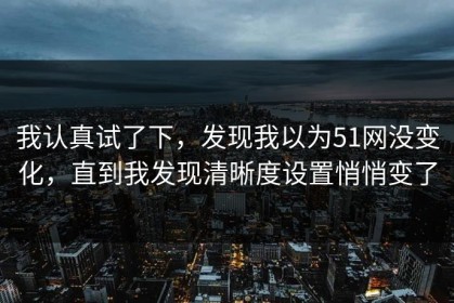 我认真试了下，发现我以为51网没变化，直到我发现清晰度设置悄悄变了