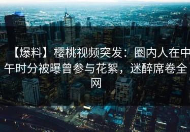【爆料】樱桃视频突发：圈内人在中午时分被曝曾参与花絮，迷醉席卷全网