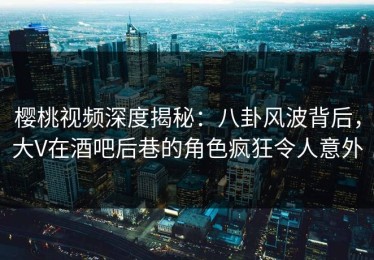 樱桃视频深度揭秘：八卦风波背后，大V在酒吧后巷的角色疯狂令人意外