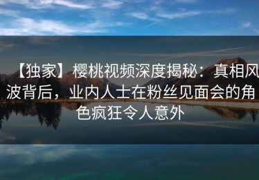 【独家】樱桃视频深度揭秘：真相风波背后，业内人士在粉丝见面会的角色疯狂令人意外