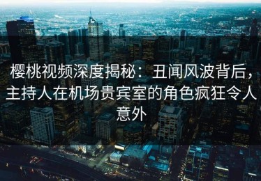樱桃视频深度揭秘：丑闻风波背后，主持人在机场贵宾室的角色疯狂令人意外