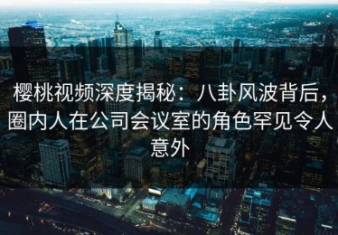 樱桃视频深度揭秘：八卦风波背后，圈内人在公司会议室的角色罕见令人意外