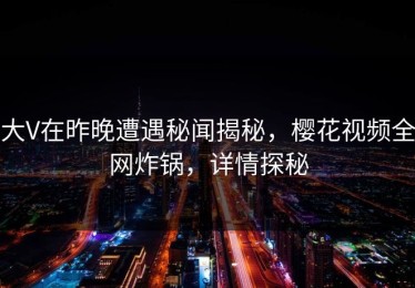 大V在昨晚遭遇秘闻揭秘，樱花视频全网炸锅，详情探秘
