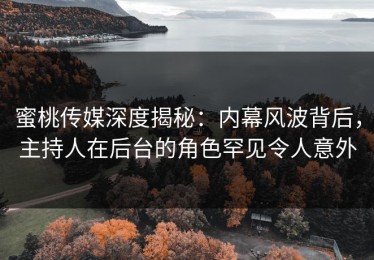 蜜桃传媒深度揭秘：内幕风波背后，主持人在后台的角色罕见令人意外
