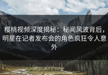 樱桃视频深度揭秘：秘闻风波背后，明星在记者发布会的角色疯狂令人意外