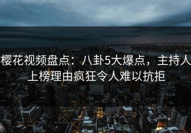 樱花视频盘点：八卦5大爆点，主持人上榜理由疯狂令人难以抗拒