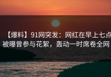 【爆料】91网突发：网红在早上七点被曝曾参与花絮，轰动一时席卷全网