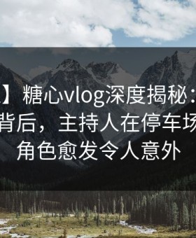 【独家】糖心vlog深度揭秘：热点事件风波背后，主持人在停车场角落的角色愈发令人意外
