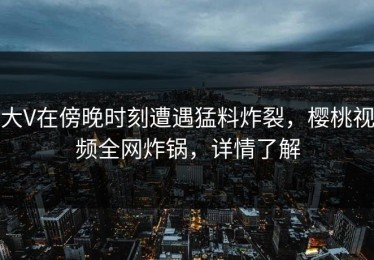 大V在傍晚时刻遭遇猛料炸裂，樱桃视频全网炸锅，详情了解