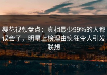 樱花视频盘点：真相最少99%的人都误会了，明星上榜理由疯狂令人引发联想
