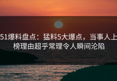 51爆料盘点：猛料5大爆点，当事人上榜理由超乎常理令人瞬间沦陷