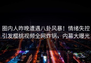 圈内人昨晚遭遇八卦风暴！情绪失控引发樱桃视频全网炸锅，内幕大曝光
