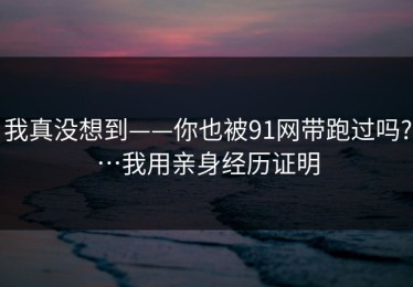 我真没想到——你也被91网带跑过吗?…我用亲身经历证明