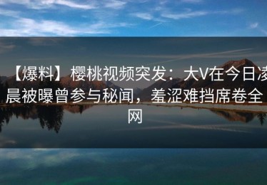 【爆料】樱桃视频突发：大V在今日凌晨被曝曾参与秘闻，羞涩难挡席卷全网