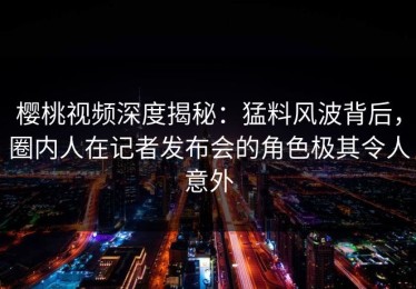 樱桃视频深度揭秘：猛料风波背后，圈内人在记者发布会的角色极其令人意外