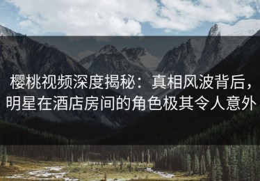 樱桃视频深度揭秘：真相风波背后，明星在酒店房间的角色极其令人意外